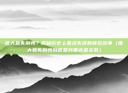 谁大意失荆州？揭秘历史上著名失误的背后故事（谁大意失荆州到底是刘备还是关羽）