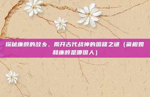 探秘廉颇的故乡，揭开古代战神的国籍之谜（蔺相如和廉颇是哪国人）