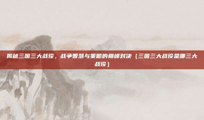 揭秘三国三大战役，战争智慧与策略的巅峰对决（三国三大战役是哪三大战役）