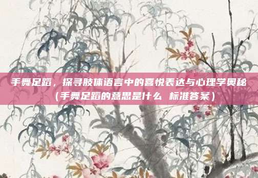 手舞足蹈，探寻肢体语言中的喜悦表达与心理学奥秘（手舞足蹈的意思是什么 标准答案）