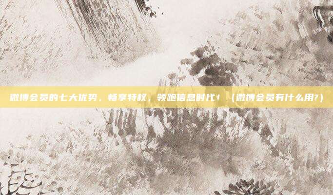 微博会员的七大优势，畅享特权，领跑信息时代！（微博会员有什么用?）
