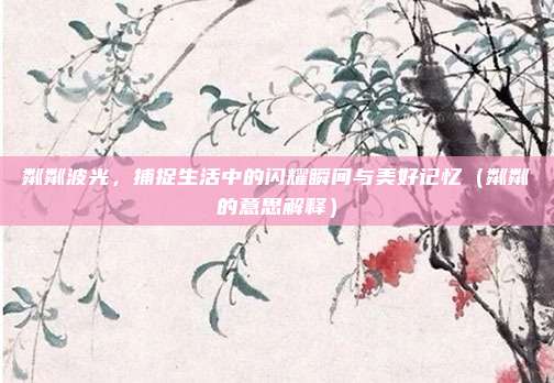 粼粼波光，捕捉生活中的闪耀瞬间与美好记忆（粼粼的意思解释）