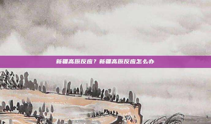 新疆高原反应?新疆高原反应怎么办