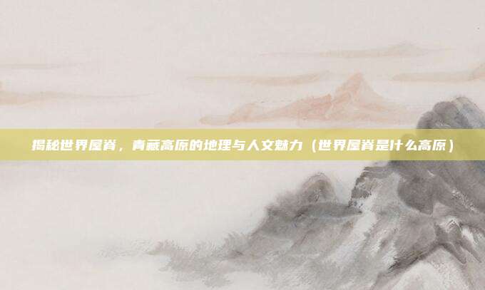 揭秘世界屋脊，青藏高原的地理与人文魅力（世界屋脊是什么高原）