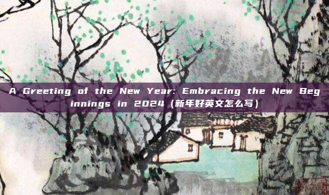 A Greeting of the New Year: Embracing the New Beginnings in 2024（新年好英文怎么写）