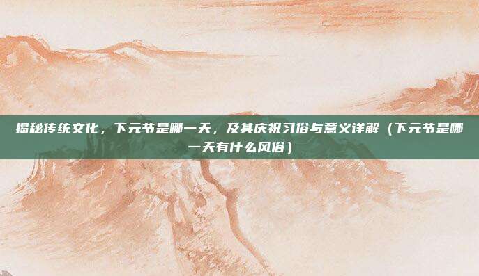 揭秘传统文化，下元节是哪一天，及其庆祝习俗与意义详解（下元节是哪一天有什么风俗）