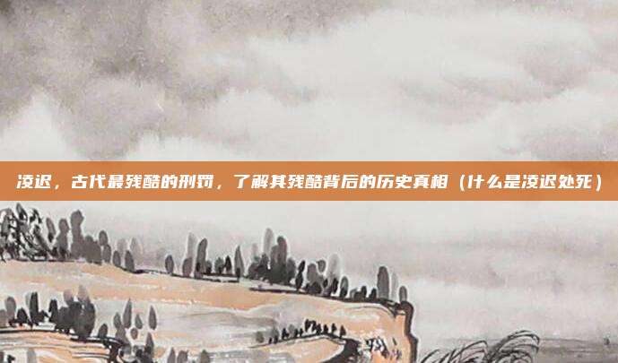 凌迟，古代最残酷的刑罚，了解其残酷背后的历史真相（什么是凌迟处死）