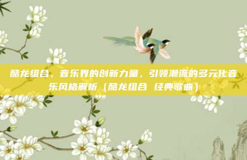 酷龙组合，音乐界的创新力量，引领潮流的多元化音乐风格解析（酷龙组合 经典歌曲）
