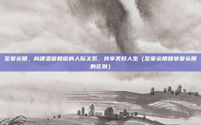 至爱亲朋，构建温馨和谐的人际关系，共享美好人生（至爱亲朋和挚爱亲朋的区别）