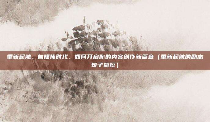 重新起航，自媒体时代，如何开启你的内容创作新篇章（重新起航的励志句子简短）