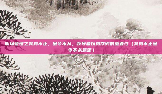 职场管理之其身不正，虽令不从，领导者以身作则的重要性（其身不正虽令不从意思）