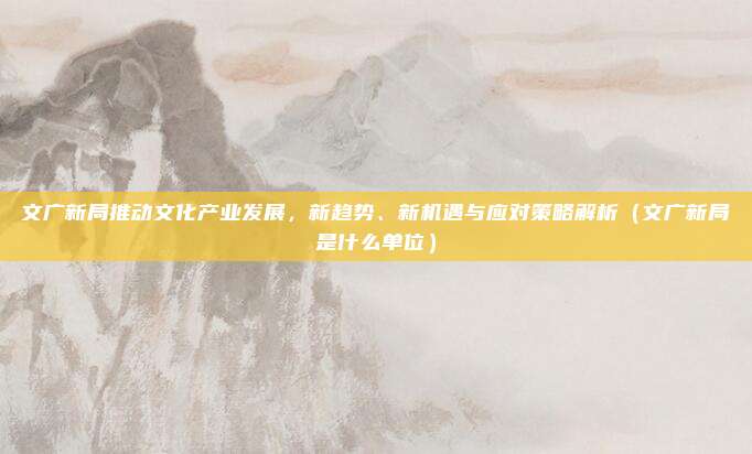 文广新局推动文化产业发展，新趋势、新机遇与应对策略解析（文广新局是什么单位）