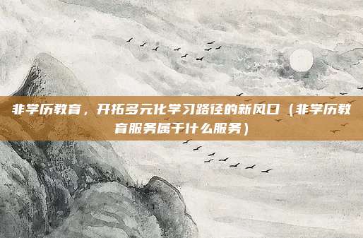 非学历教育，开拓多元化学习路径的新风口（非学历教育服务属于什么服务）