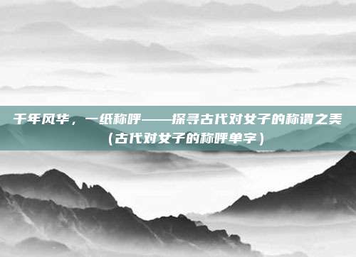 千年风华，一纸称呼——探寻古代对女子的称谓之美（古代对女子的称呼单字）