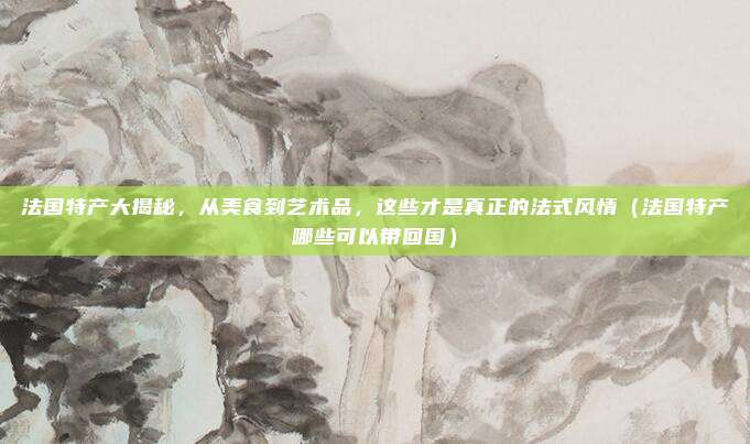 法国特产大揭秘，从美食到艺术品，这些才是真正的法式风情（法国特产哪些可以带回国）