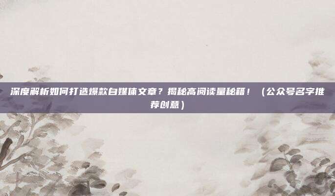 深度解析如何打造爆款自媒体文章？揭秘高阅读量秘籍！（公众号名字推荐创意）