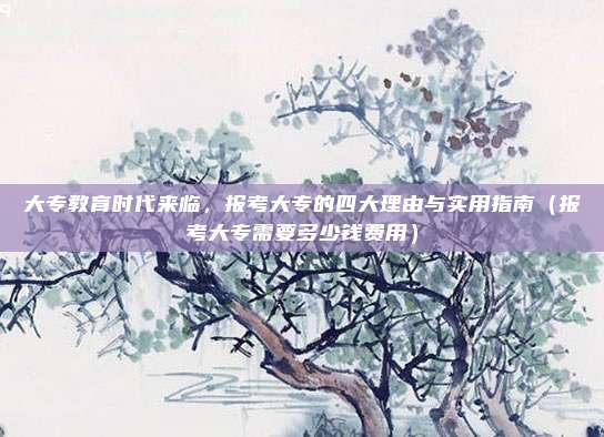 大专教育时代来临，报考大专的四大理由与实用指南（报考大专需要多少钱费用）