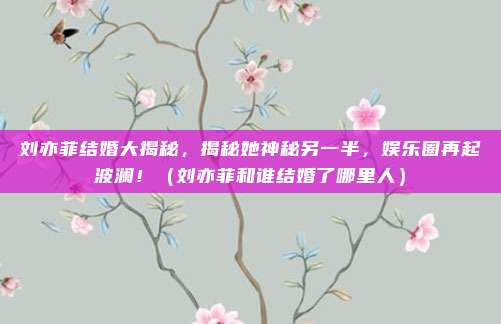 刘亦菲结婚大揭秘，揭秘她神秘另一半，娱乐圈再起波澜！（刘亦菲和谁结婚了哪里人）