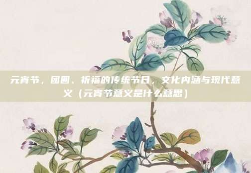 元宵节，团圆、祈福的传统节日，文化内涵与现代意义（元宵节意义是什么意思）