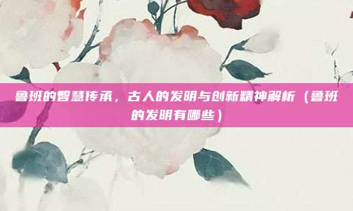 鲁班的智慧传承，古人的发明与创新精神解析（鲁班的发明有哪些）