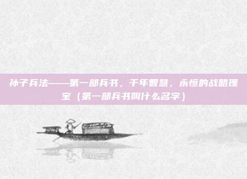 孙子兵法——第一部兵书，千年智慧，永恒的战略瑰宝（第一部兵书叫什么名字）