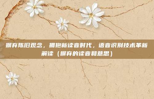 摒弃陈旧观念，拥抱新读音时代，语音识别技术革新解读（摒弃的读音和意思）