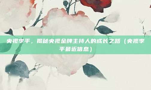 央视李平，揭秘央视金牌主持人的成长之路（央视李平最近信息）