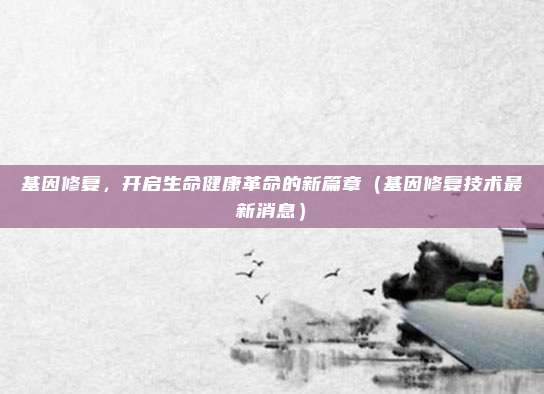 基因修复，开启生命健康革命的新篇章（基因修复技术最新消息）