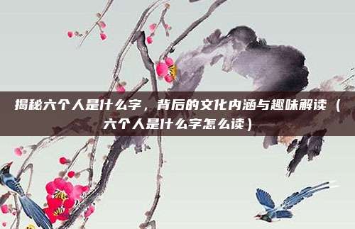 揭秘六个人是什么字，背后的文化内涵与趣味解读（六个人是什么字怎么读）