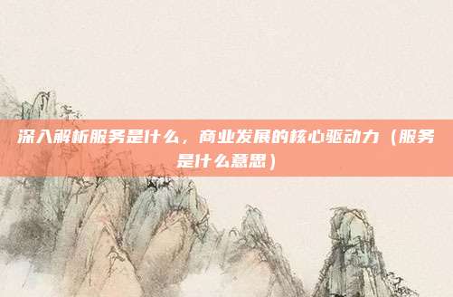 深入解析服务是什么，商业发展的核心驱动力（服务是什么意思）