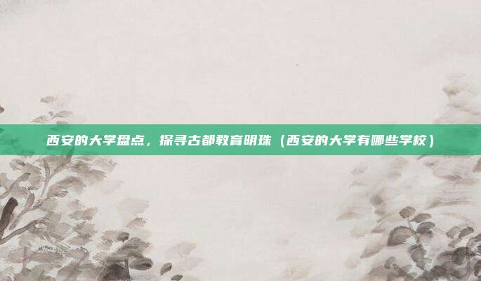 西安的大学盘点，探寻古都教育明珠（西安的大学有哪些学校）