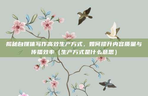 揭秘自媒体写作高效生产方式，如何提升内容质量与传播效率（生产方式是什么意思）