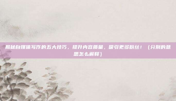 揭秘自媒体写作的五大技巧，提升内容质量，吸引更多粉丝！（分别的意思怎么解释）