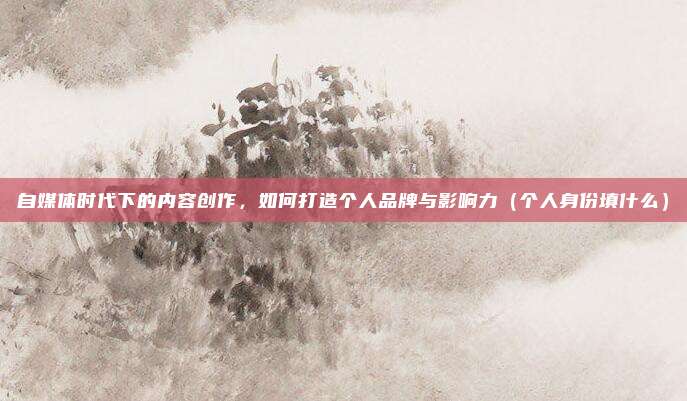自媒体时代下的内容创作，如何打造个人品牌与影响力（个人身份填什么）