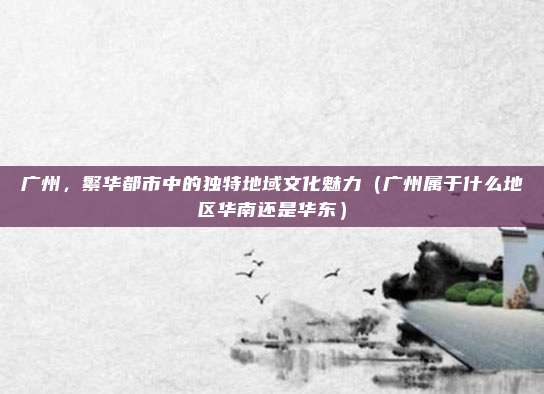 广州，繁华都市中的独特地域文化魅力（广州属于什么地区华南还是华东）