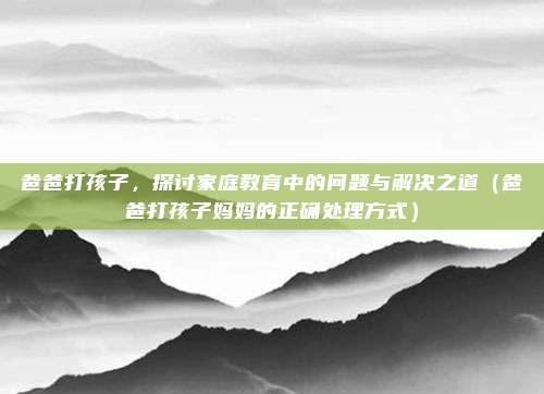 爸爸打孩子，探讨家庭教育中的问题与解决之道（爸爸打孩子妈妈的正确处理方式）