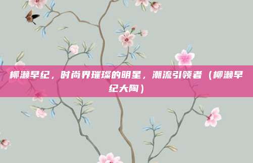 柳濑早纪，时尚界璀璨的明星，潮流引领者（柳濑早纪大陶）