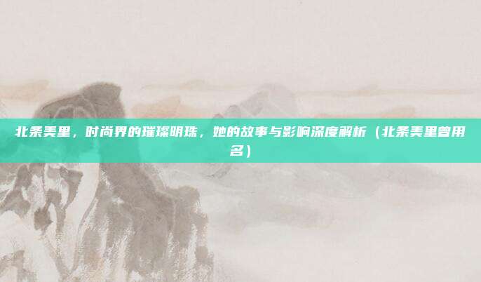 北条美里，时尚界的璀璨明珠，她的故事与影响深度解析（北条美里曾用名）