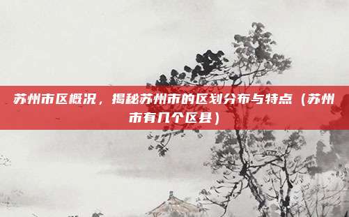 苏州市区概况，揭秘苏州市的区划分布与特点（苏州市有几个区县）