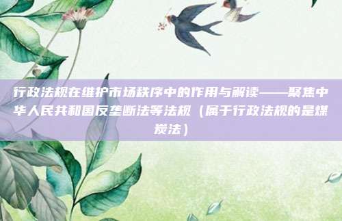 行政法规在维护市场秩序中的作用与解读——聚焦中华人民共和国反垄断法等法规（属于行政法规的是煤炭法）