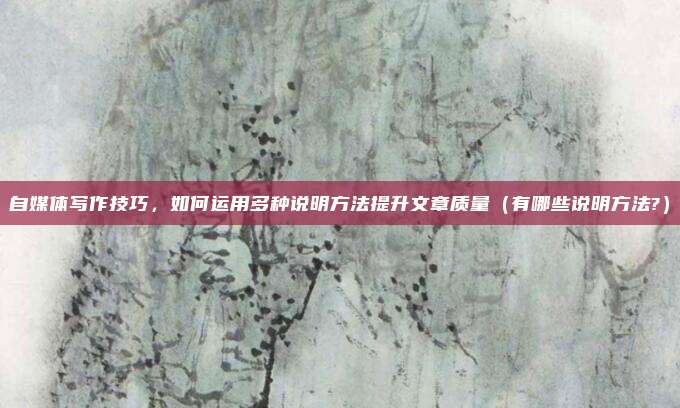 自媒体写作技巧，如何运用多种说明方法提升文章质量（有哪些说明方法?）