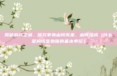 揭秘构成之谜，探究事物由何而来，由何组成（什么是构成生物体的基本单位）