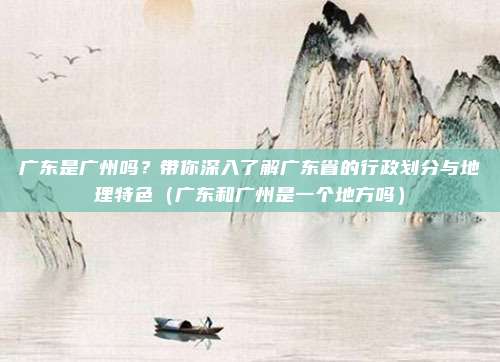 广东是广州吗？带你深入了解广东省的行政划分与地理特色（广东和广州是一个地方吗）