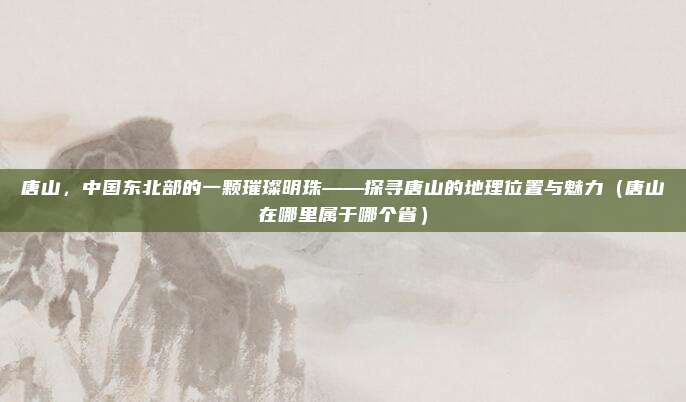 唐山，中国东北部的一颗璀璨明珠——探寻唐山的地理位置与魅力（唐山在哪里属于哪个省）