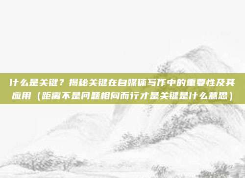 什么是关键？揭秘关键在自媒体写作中的重要性及其应用（距离不是问题相向而行才是关键是什么意思）
