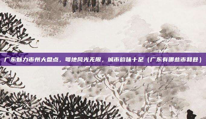 广东魅力市州大盘点，粤地风光无限，城市韵味十足（广东有哪些市和县）
