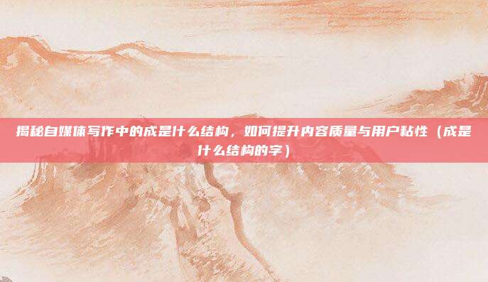 揭秘自媒体写作中的成是什么结构，如何提升内容质量与用户粘性（成是什么结构的字）