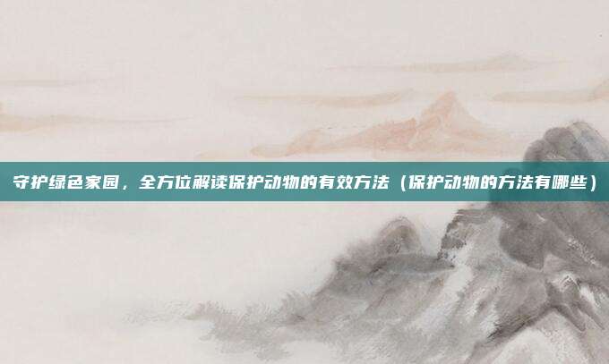 守护绿色家园，全方位解读保护动物的有效方法（保护动物的方法有哪些）