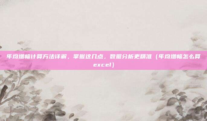 年均增幅计算方法详解，掌握这几点，数据分析更精准（年均增幅怎么算excel）