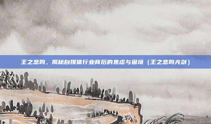 王之悲鸣，揭秘自媒体行业背后的焦虑与困境（王之悲鸣光剑）